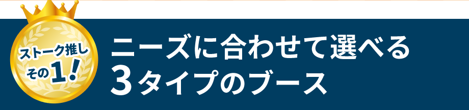 ストーク推しその１！　ニーズに合わせて選べる3タイプのブース